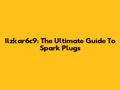 Ilzkar6c9: The Ultimate Guide To Spark Plugs