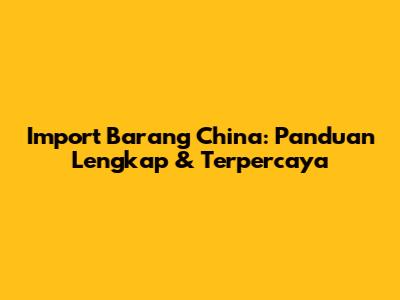 Import Barang China: Panduan Lengkap & Terpercaya