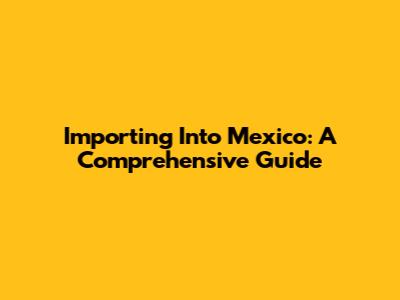 Importing Into Mexico: A Comprehensive Guide