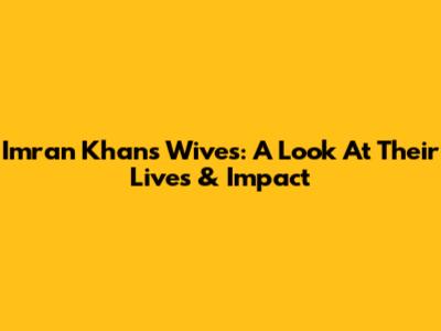 Imran Khan's Wives: A Look At Their Lives & Impact