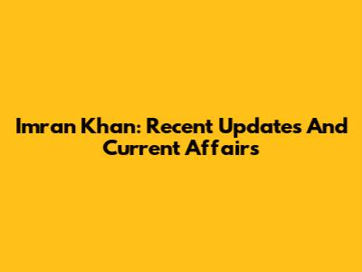 Imran Khan: Recent Updates And Current Affairs