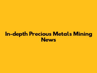 In-depth Precious Metals Mining News