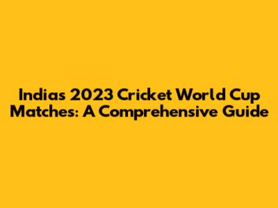 India's 2023 Cricket World Cup Matches: A Comprehensive Guide