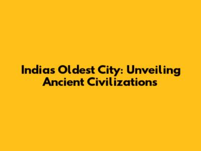 India's Oldest City: Unveiling Ancient Civilizations