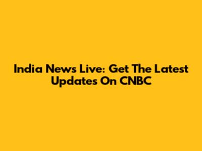 India News Live: Get The Latest Updates On CNBC