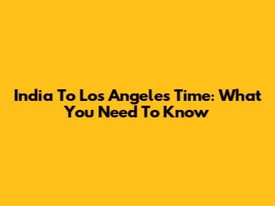 India To Los Angeles Time: What You Need To Know