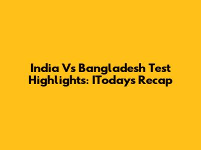 India Vs Bangladesh Test Highlights: IToday's Recap