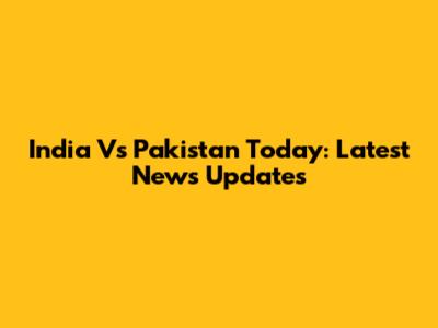 India Vs Pakistan Today: Latest News Updates