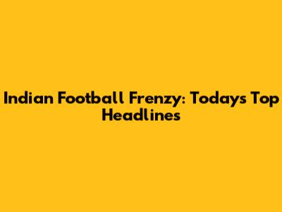 Indian Football Frenzy: Today's Top Headlines