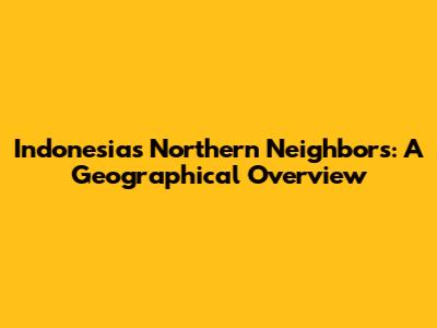 Indonesia's Northern Neighbors: A Geographical Overview