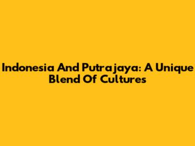 Indonesia And Putrajaya: A Unique Blend Of Cultures