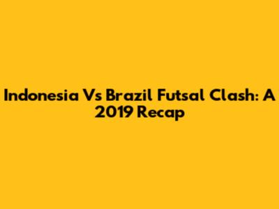 Indonesia Vs Brazil Futsal Clash: A 2019 Recap