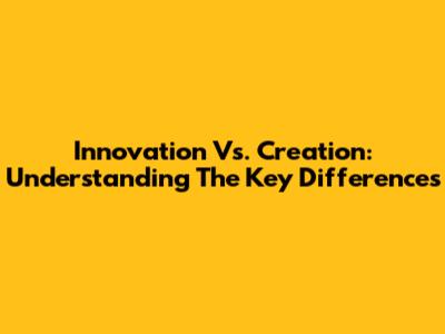 Innovation Vs. Creation: Understanding The Key Differences