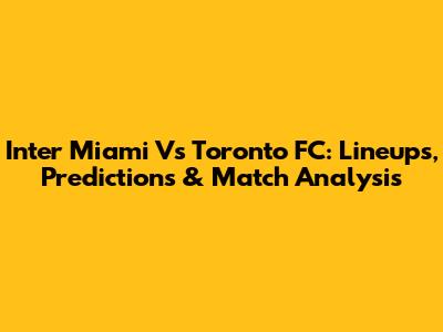 Inter Miami Vs Toronto FC: Lineups, Predictions & Match Analysis