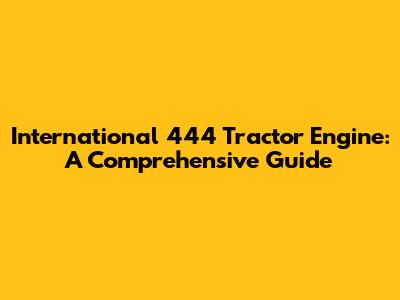 International 444 Tractor Engine: A Comprehensive Guide