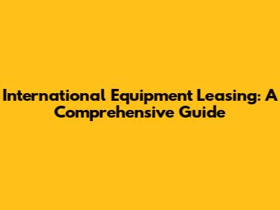 International Equipment Leasing: A Comprehensive Guide