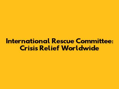 International Rescue Committee: Crisis Relief Worldwide