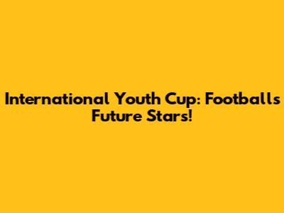 International Youth Cup: Football's Future Stars!