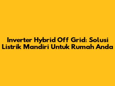 Inverter Hybrid Off Grid: Solusi Listrik Mandiri Untuk Rumah Anda