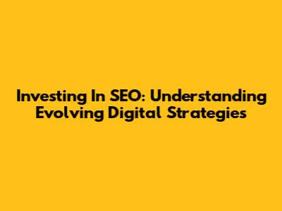 Investing In SEO: Understanding Evolving Digital Strategies