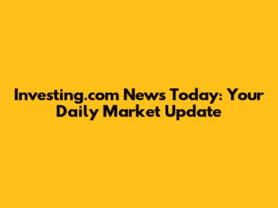 Investing.com News Today: Your Daily Market Update