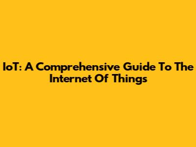 IoT: A Comprehensive Guide To The Internet Of Things