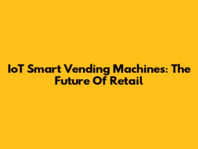 IoT Smart Vending Machines: The Future Of Retail