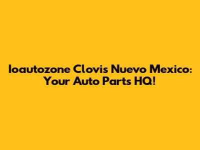 Ioautozone Clovis Nuevo Mexico: Your Auto Parts HQ!