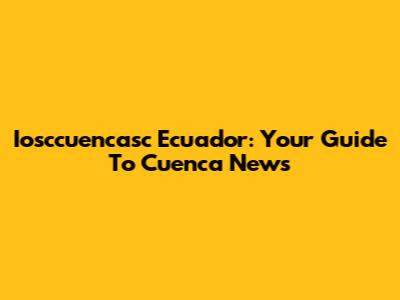 Iosccuencasc Ecuador: Your Guide To Cuenca News