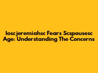 Ioscjeremiahsc Fears Scspousesc Age: Understanding The Concerns