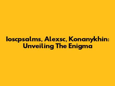 Ioscpsalms, Alexsc, Konanykhin: Unveiling The Enigma