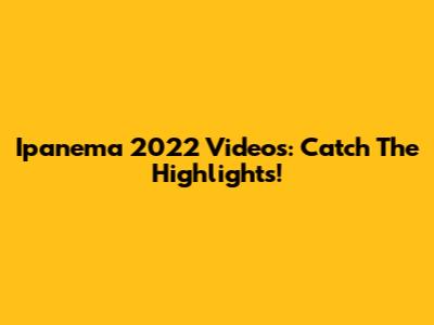 Ipanema 2022 Videos: Catch The Highlights!