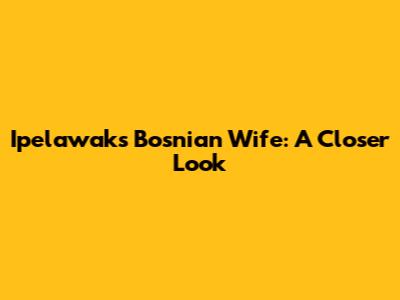 Ipelawak's Bosnian Wife: A Closer Look