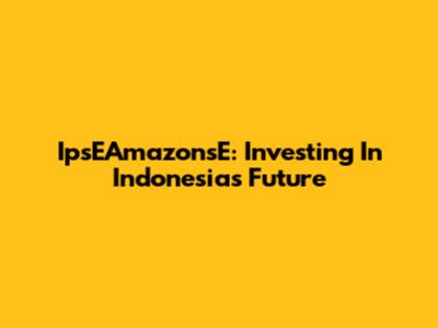 IpsEAmazonsE: Investing In Indonesia's Future