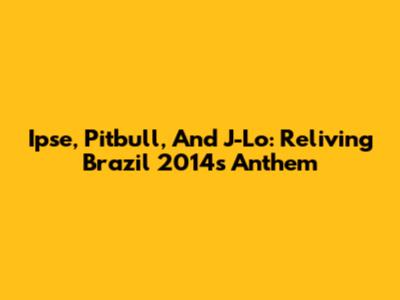 Ipse, Pitbull, And J-Lo: Reliving Brazil 2014's Anthem
