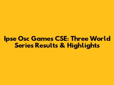 Ipse Osc Games CSE: Three World Series Results & Highlights