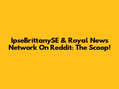 IpseBrittanySE & Royal News Network On Reddit: The Scoop!
