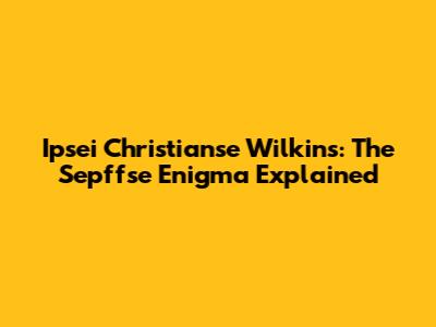 Ipsei Christianse Wilkins: The Sepffse Enigma Explained