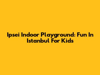 Ipsei Indoor Playground: Fun In Istanbul For Kids