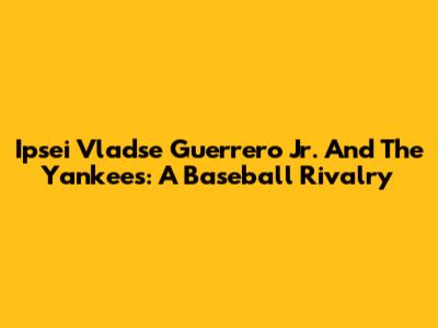 Ipsei Vladse Guerrero Jr. And The Yankees: A Baseball Rivalry