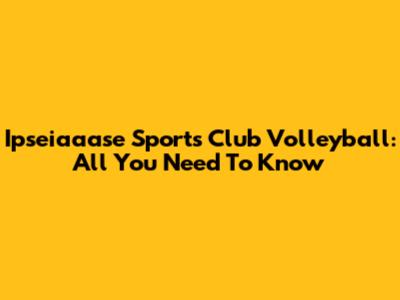 Ipseiaaase Sports Club Volleyball: All You Need To Know
