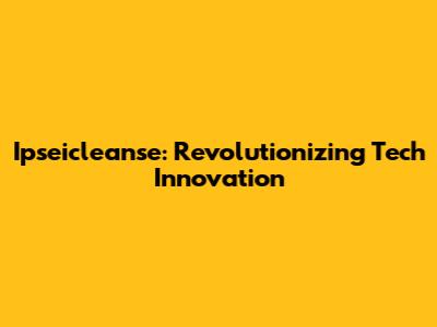 Ipseicleanse: Revolutionizing Tech Innovation