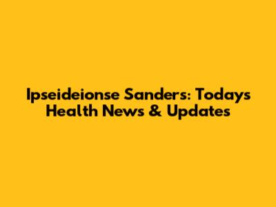Ipseideionse Sanders: Today's Health News & Updates