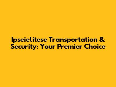 Ipseielitese Transportation & Security: Your Premier Choice