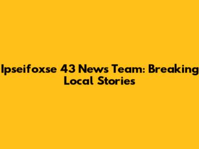 Ipseifoxse 43 News Team: Breaking Local Stories