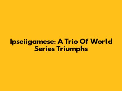 Ipseiigamese: A Trio Of World Series Triumphs