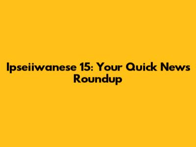 Ipseiiwanese 15: Your Quick News Roundup