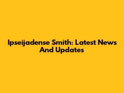 Ipseijadense Smith: Latest News And Updates