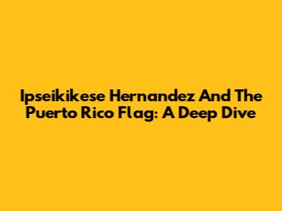 Ipseikikese Hernandez And The Puerto Rico Flag: A Deep Dive