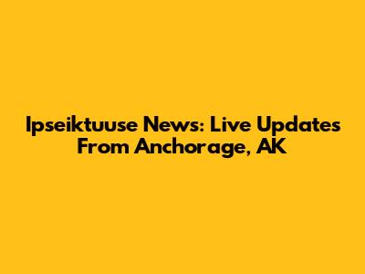Ipseiktuuse News: Live Updates From Anchorage, AK